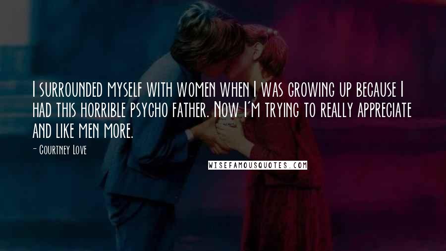 Courtney Love Quotes: I surrounded myself with women when I was growing up because I had this horrible psycho father. Now I'm trying to really appreciate and like men more.