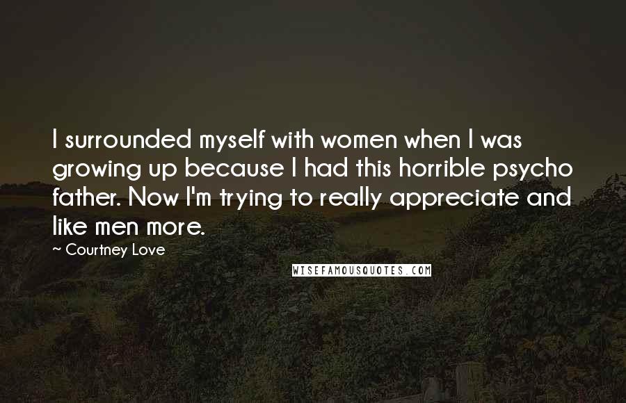 Courtney Love Quotes: I surrounded myself with women when I was growing up because I had this horrible psycho father. Now I'm trying to really appreciate and like men more.