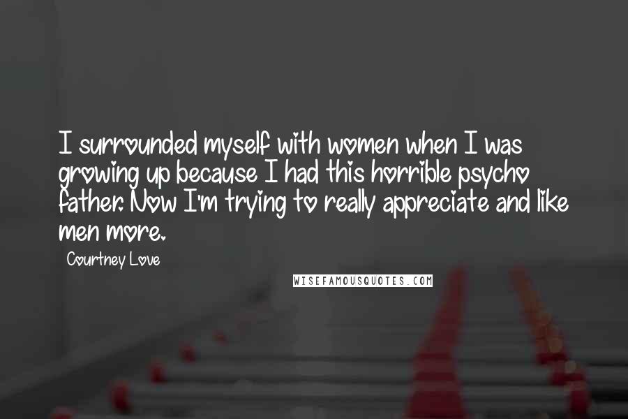 Courtney Love Quotes: I surrounded myself with women when I was growing up because I had this horrible psycho father. Now I'm trying to really appreciate and like men more.