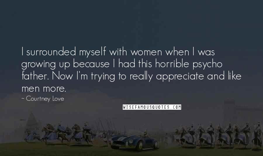 Courtney Love Quotes: I surrounded myself with women when I was growing up because I had this horrible psycho father. Now I'm trying to really appreciate and like men more.