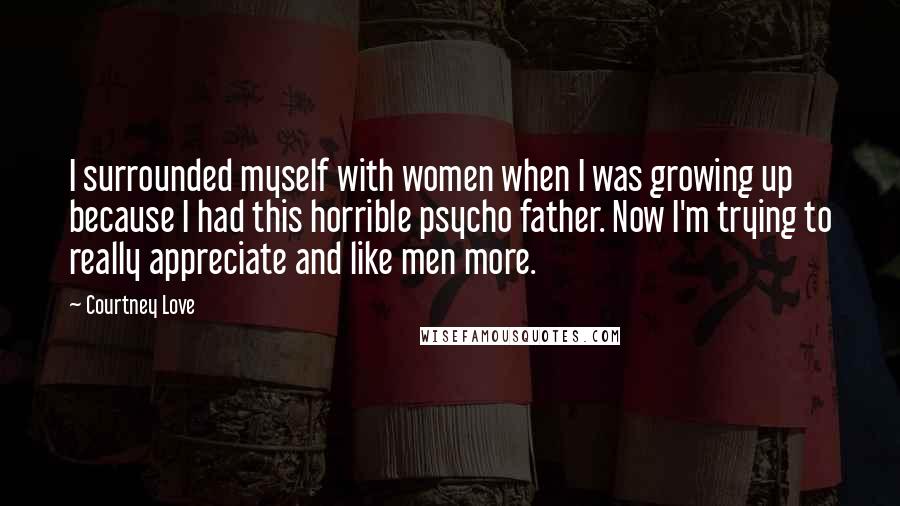 Courtney Love Quotes: I surrounded myself with women when I was growing up because I had this horrible psycho father. Now I'm trying to really appreciate and like men more.