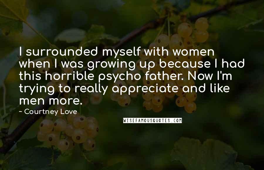 Courtney Love Quotes: I surrounded myself with women when I was growing up because I had this horrible psycho father. Now I'm trying to really appreciate and like men more.