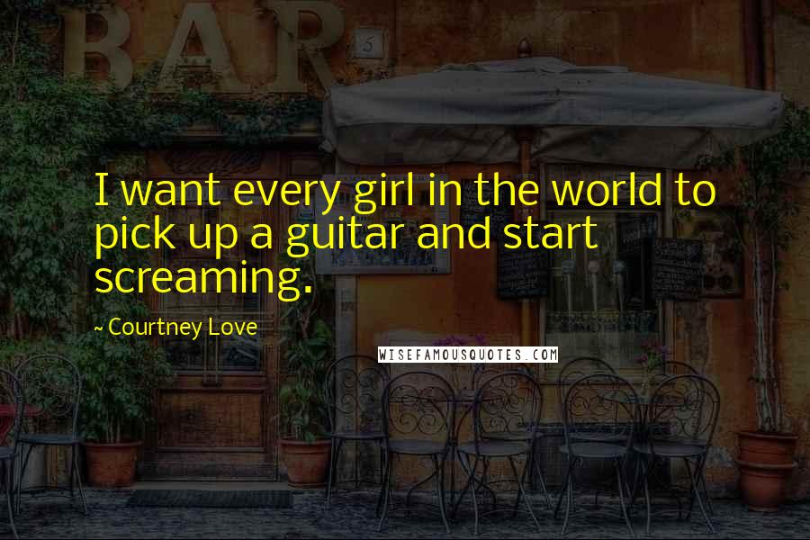 Courtney Love Quotes: I want every girl in the world to pick up a guitar and start screaming.