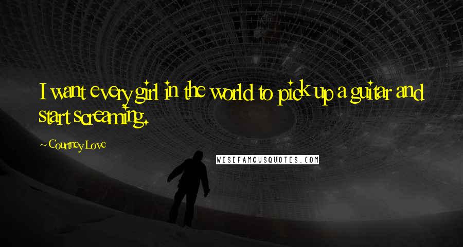 Courtney Love Quotes: I want every girl in the world to pick up a guitar and start screaming.