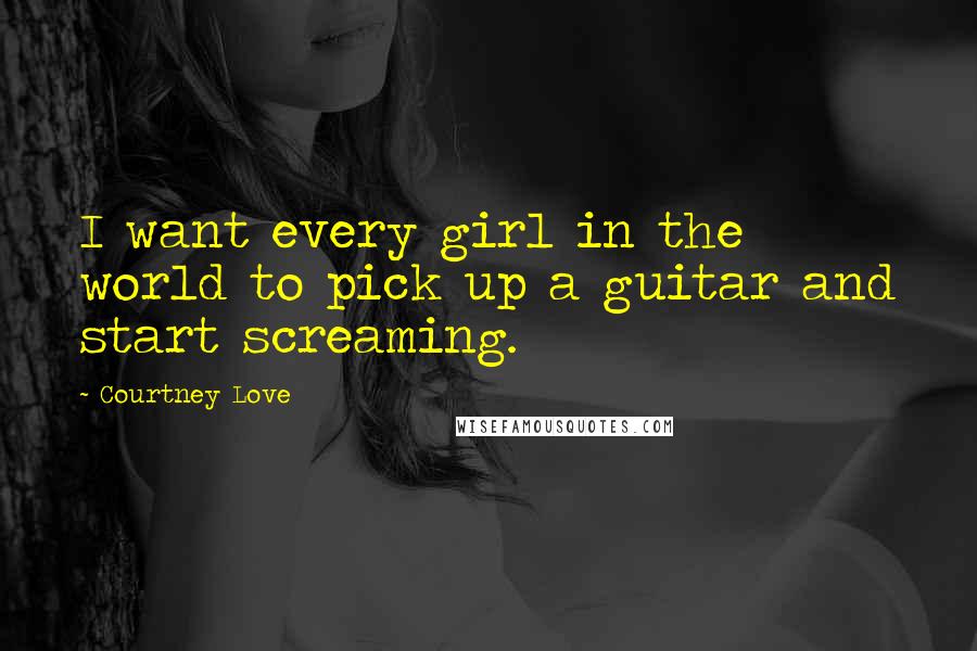 Courtney Love Quotes: I want every girl in the world to pick up a guitar and start screaming.