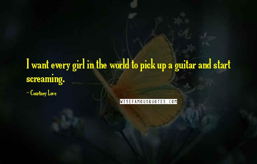 Courtney Love Quotes: I want every girl in the world to pick up a guitar and start screaming.