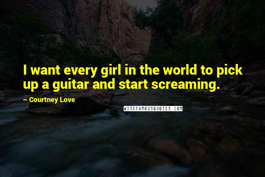 Courtney Love Quotes: I want every girl in the world to pick up a guitar and start screaming.