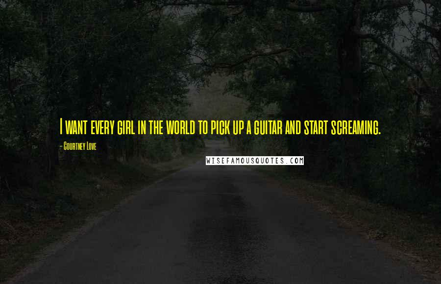 Courtney Love Quotes: I want every girl in the world to pick up a guitar and start screaming.