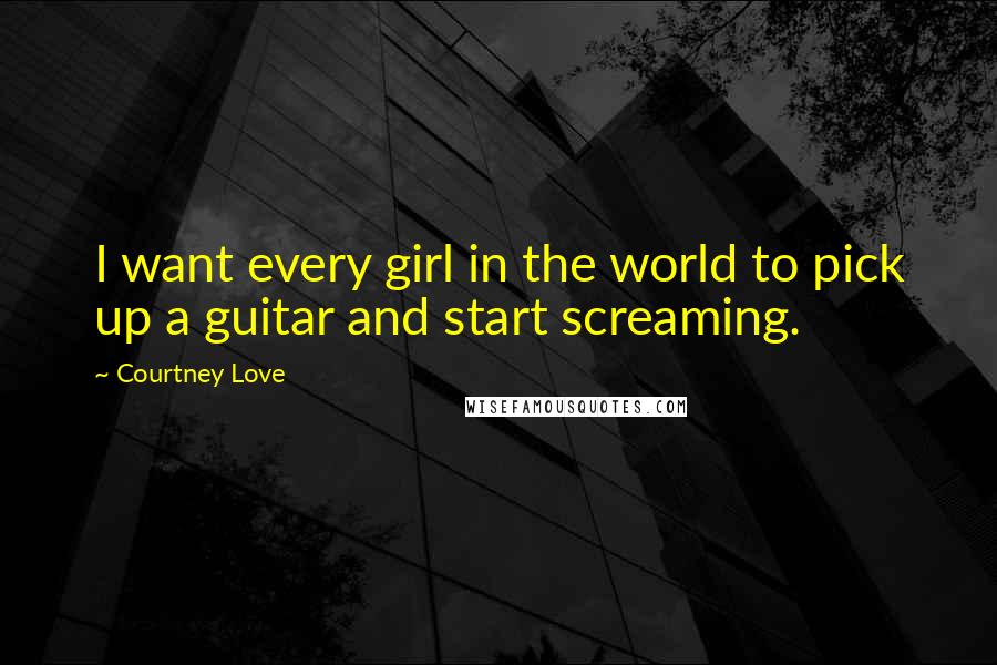 Courtney Love Quotes: I want every girl in the world to pick up a guitar and start screaming.