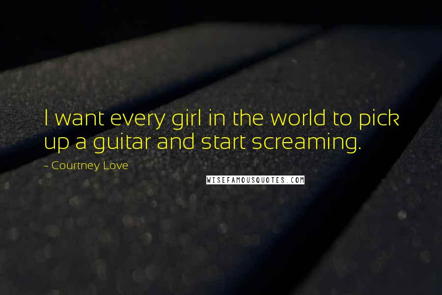 Courtney Love Quotes: I want every girl in the world to pick up a guitar and start screaming.