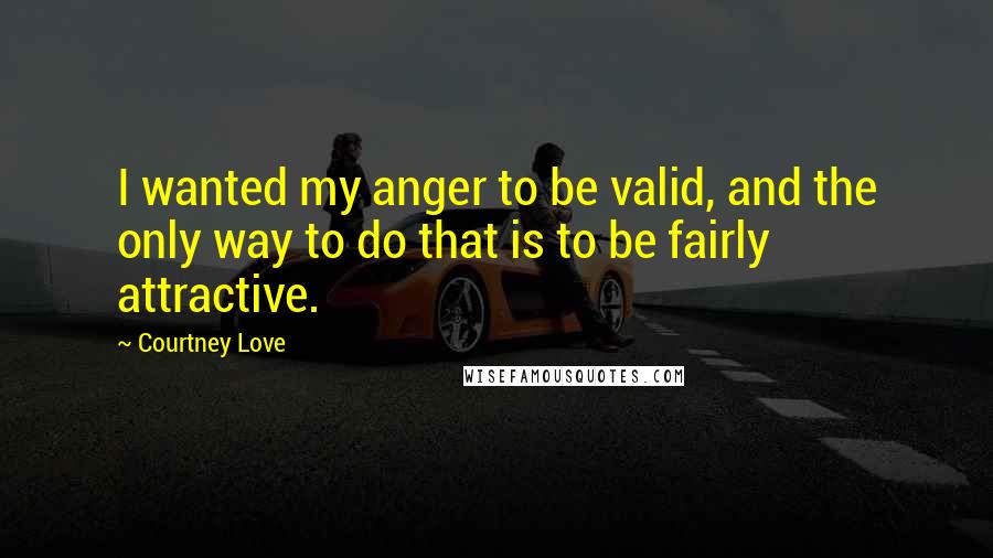 Courtney Love Quotes: I wanted my anger to be valid, and the only way to do that is to be fairly attractive.
