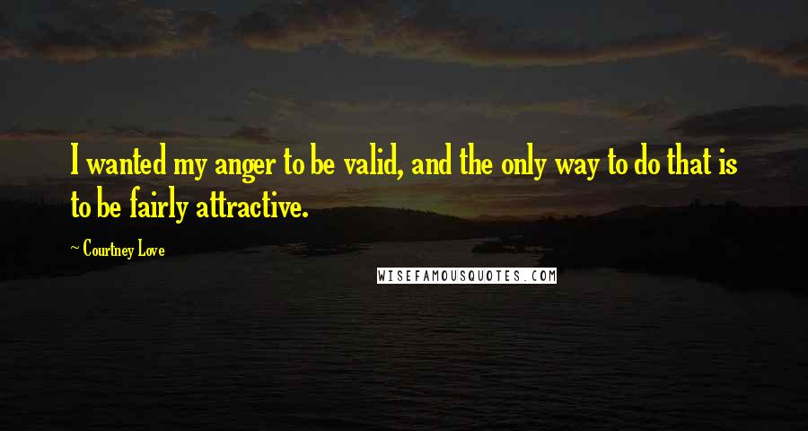 Courtney Love Quotes: I wanted my anger to be valid, and the only way to do that is to be fairly attractive.