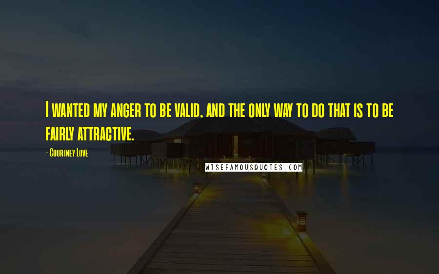 Courtney Love Quotes: I wanted my anger to be valid, and the only way to do that is to be fairly attractive.