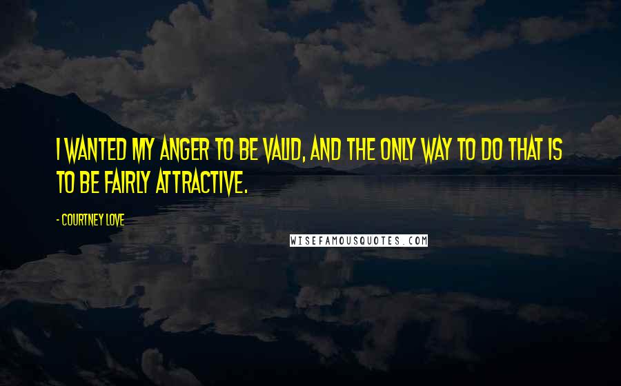 Courtney Love Quotes: I wanted my anger to be valid, and the only way to do that is to be fairly attractive.