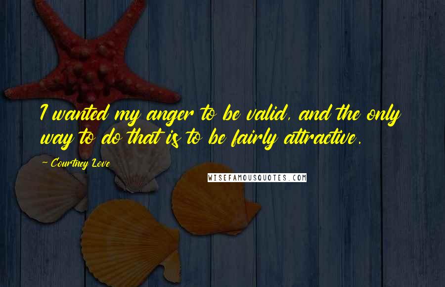 Courtney Love Quotes: I wanted my anger to be valid, and the only way to do that is to be fairly attractive.