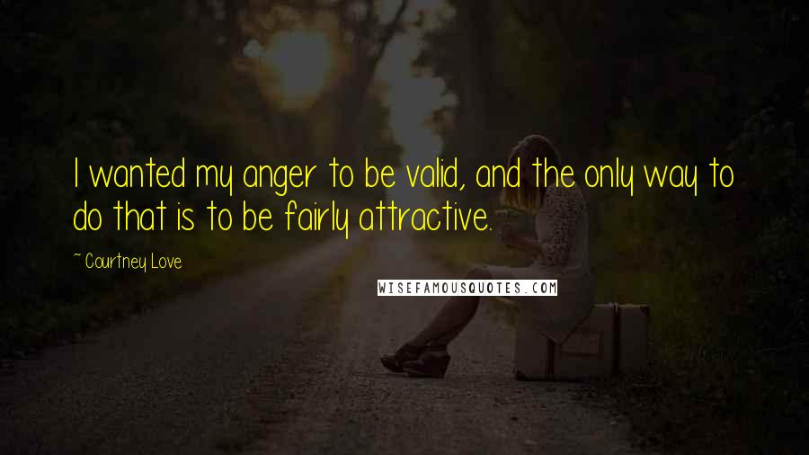 Courtney Love Quotes: I wanted my anger to be valid, and the only way to do that is to be fairly attractive.