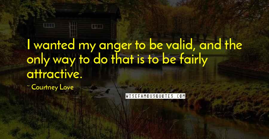 Courtney Love Quotes: I wanted my anger to be valid, and the only way to do that is to be fairly attractive.