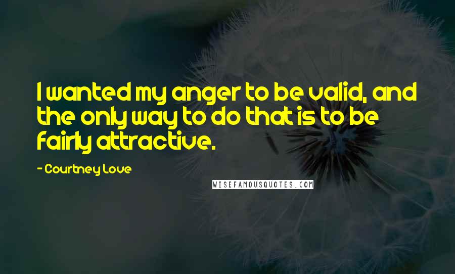 Courtney Love Quotes: I wanted my anger to be valid, and the only way to do that is to be fairly attractive.