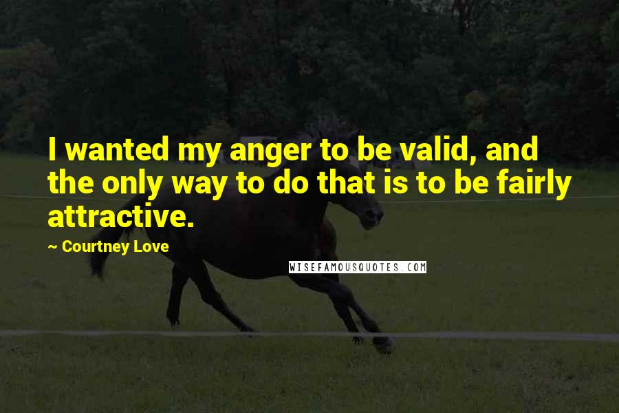 Courtney Love Quotes: I wanted my anger to be valid, and the only way to do that is to be fairly attractive.