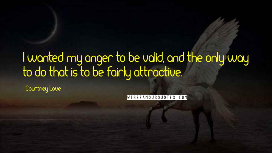 Courtney Love Quotes: I wanted my anger to be valid, and the only way to do that is to be fairly attractive.
