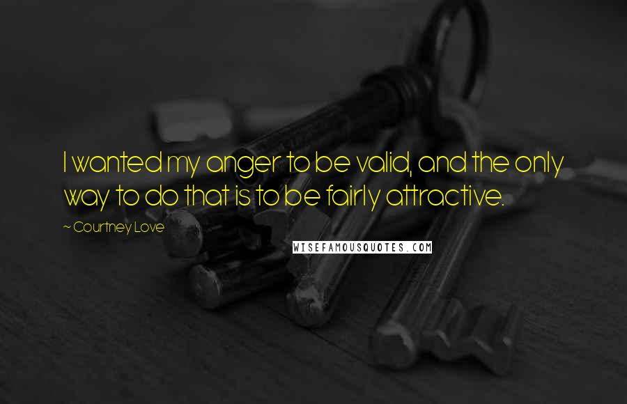 Courtney Love Quotes: I wanted my anger to be valid, and the only way to do that is to be fairly attractive.