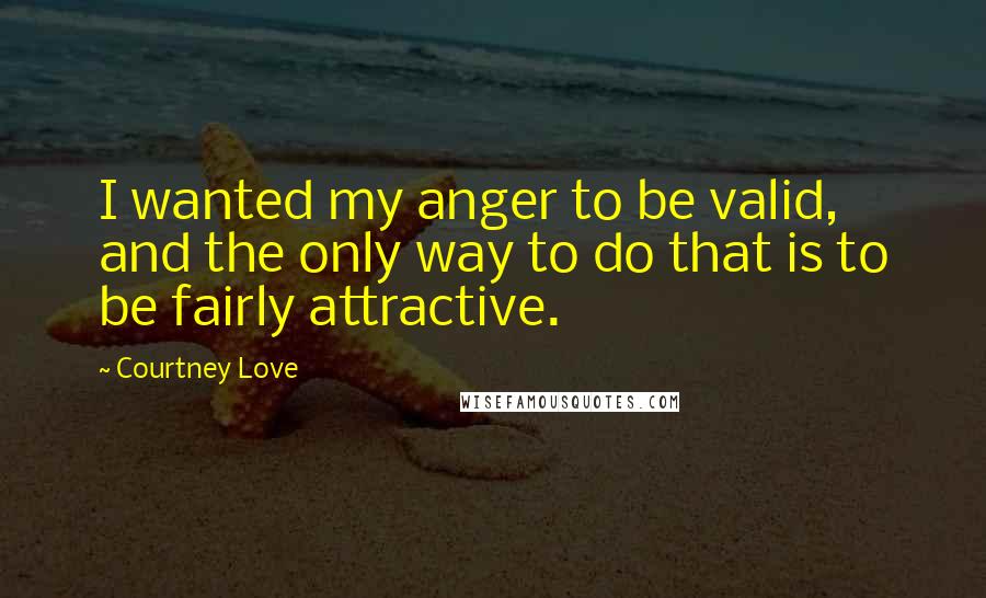Courtney Love Quotes: I wanted my anger to be valid, and the only way to do that is to be fairly attractive.