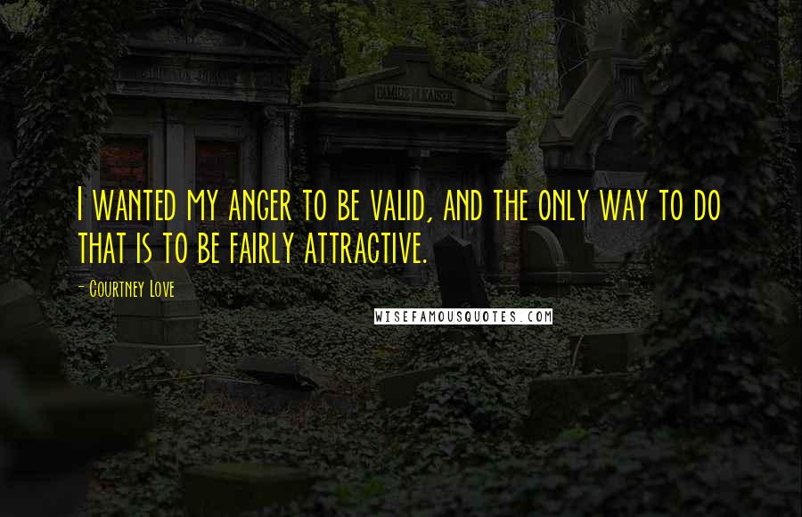 Courtney Love Quotes: I wanted my anger to be valid, and the only way to do that is to be fairly attractive.