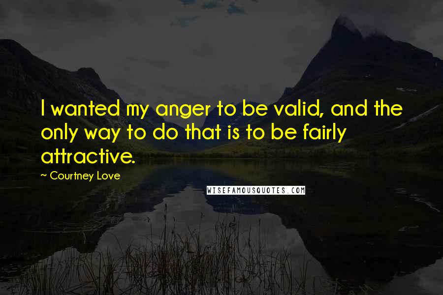 Courtney Love Quotes: I wanted my anger to be valid, and the only way to do that is to be fairly attractive.