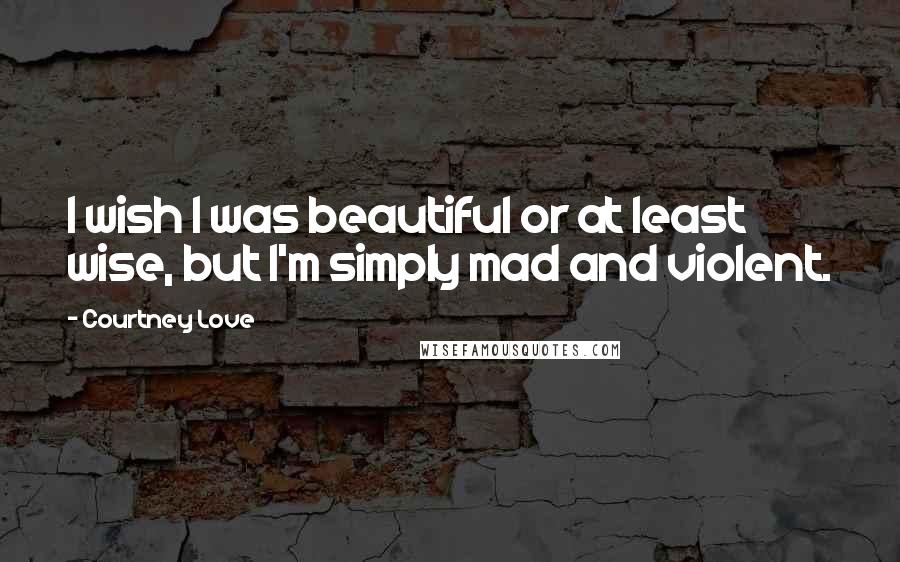 Courtney Love Quotes: I wish I was beautiful or at least wise, but I'm simply mad and violent.