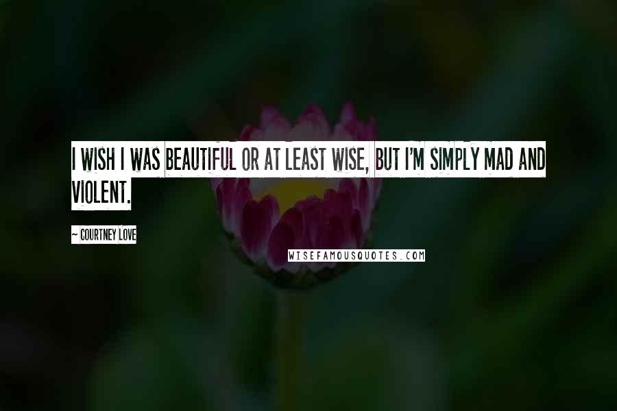 Courtney Love Quotes: I wish I was beautiful or at least wise, but I'm simply mad and violent.