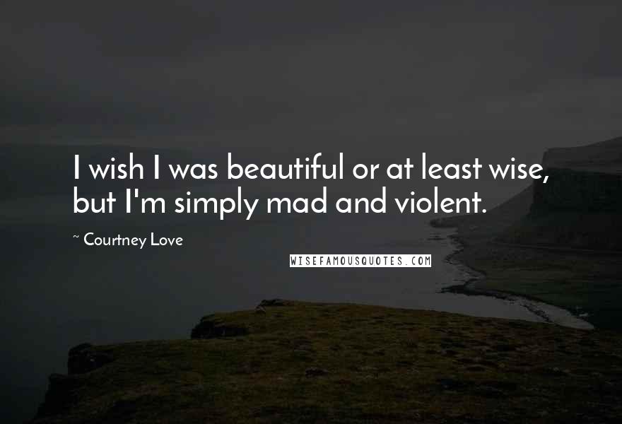 Courtney Love Quotes: I wish I was beautiful or at least wise, but I'm simply mad and violent.