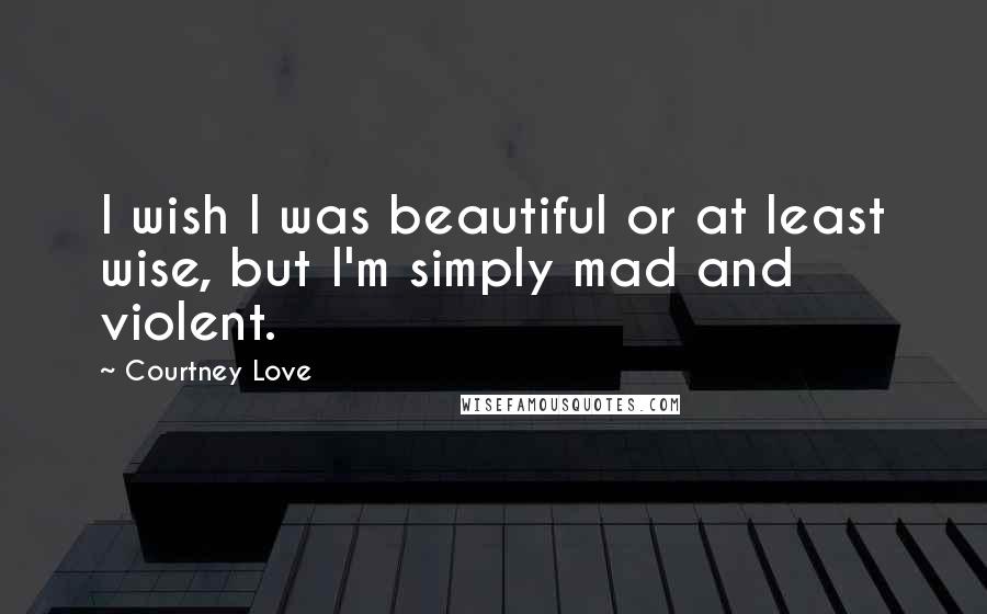 Courtney Love Quotes: I wish I was beautiful or at least wise, but I'm simply mad and violent.