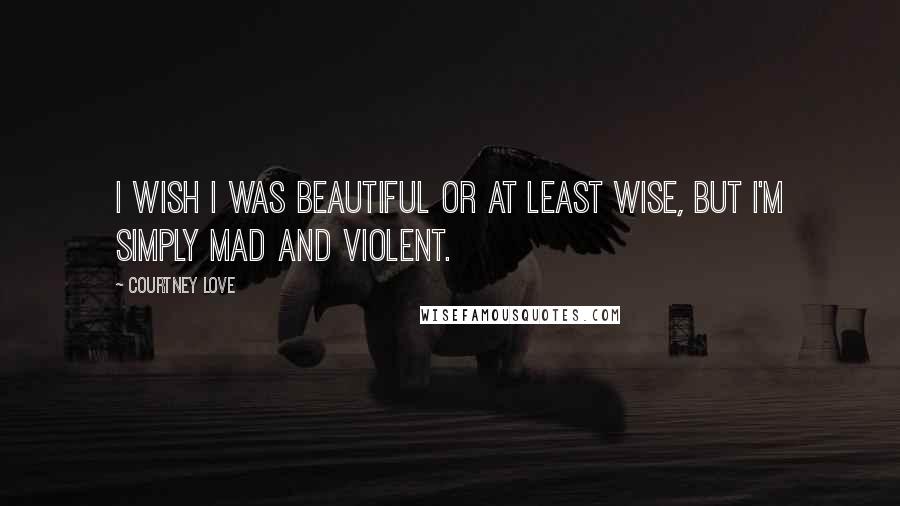 Courtney Love Quotes: I wish I was beautiful or at least wise, but I'm simply mad and violent.