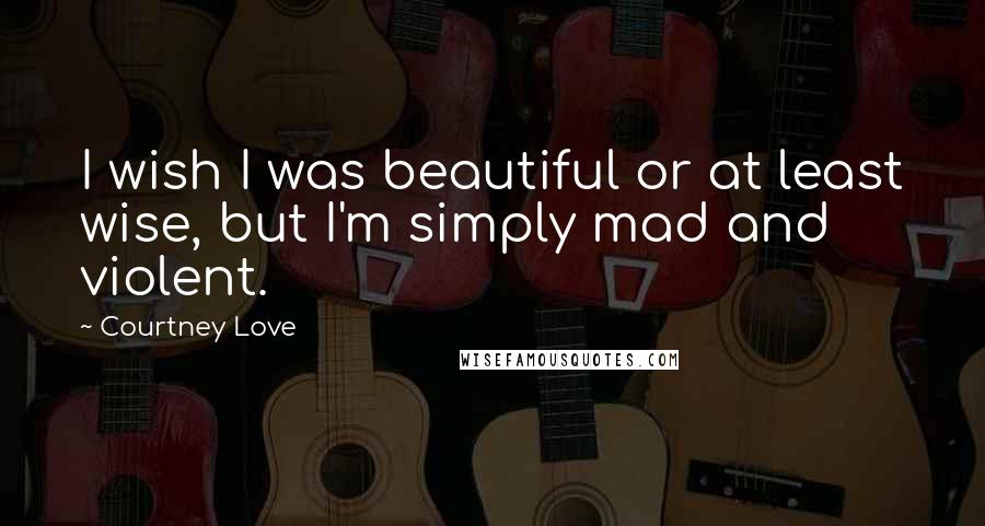 Courtney Love Quotes: I wish I was beautiful or at least wise, but I'm simply mad and violent.