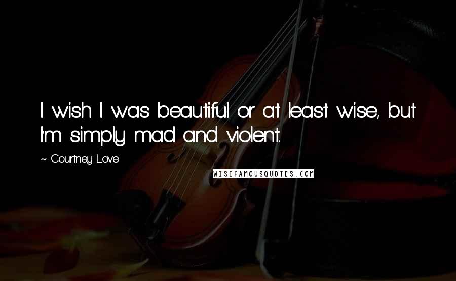 Courtney Love Quotes: I wish I was beautiful or at least wise, but I'm simply mad and violent.