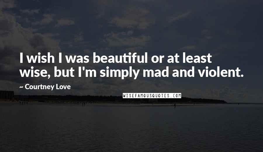 Courtney Love Quotes: I wish I was beautiful or at least wise, but I'm simply mad and violent.