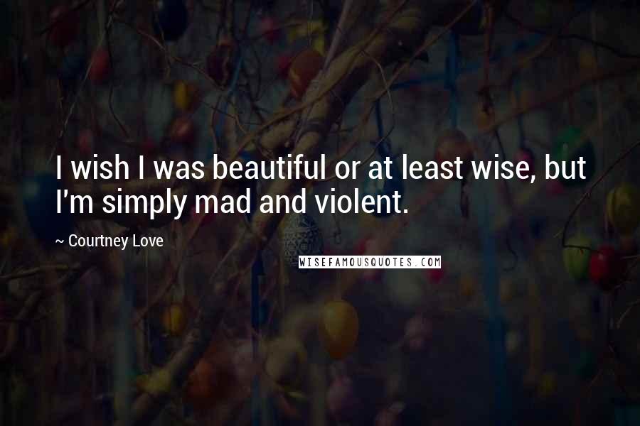 Courtney Love Quotes: I wish I was beautiful or at least wise, but I'm simply mad and violent.