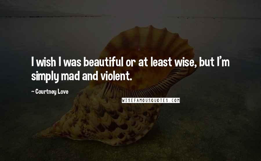 Courtney Love Quotes: I wish I was beautiful or at least wise, but I'm simply mad and violent.
