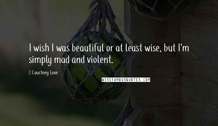 Courtney Love Quotes: I wish I was beautiful or at least wise, but I'm simply mad and violent.