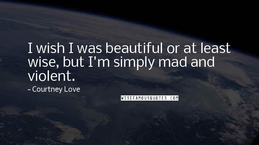 Courtney Love Quotes: I wish I was beautiful or at least wise, but I'm simply mad and violent.