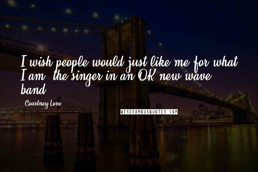 Courtney Love Quotes: I wish people would just like me for what I am, the singer in an OK new wave band.