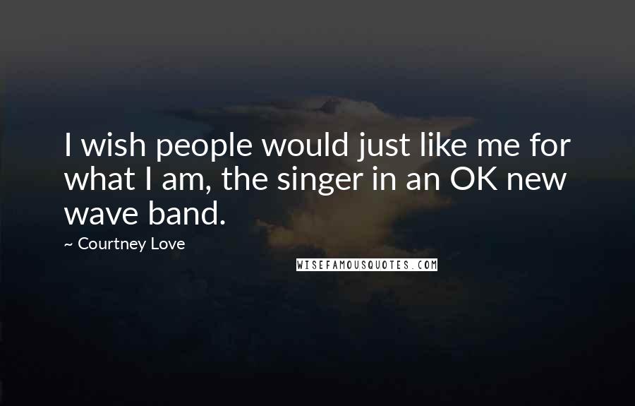 Courtney Love Quotes: I wish people would just like me for what I am, the singer in an OK new wave band.