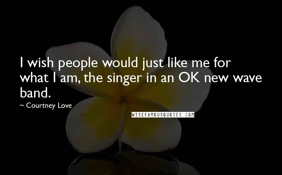 Courtney Love Quotes: I wish people would just like me for what I am, the singer in an OK new wave band.