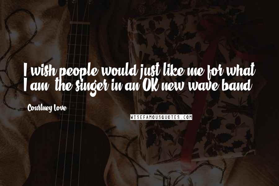 Courtney Love Quotes: I wish people would just like me for what I am, the singer in an OK new wave band.