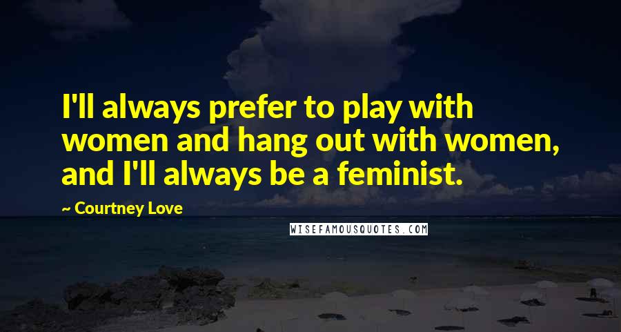 Courtney Love Quotes: I'll always prefer to play with women and hang out with women, and I'll always be a feminist.
