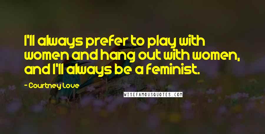 Courtney Love Quotes: I'll always prefer to play with women and hang out with women, and I'll always be a feminist.