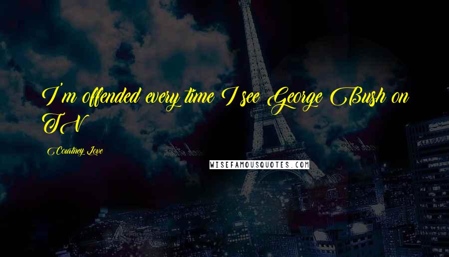 Courtney Love Quotes: I'm offended every time I see George Bush on TV!