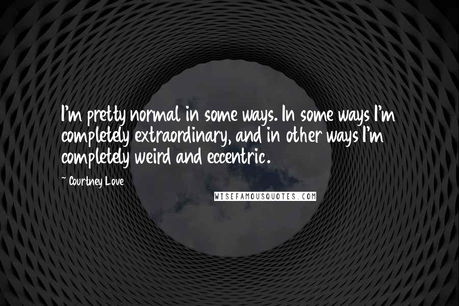 Courtney Love Quotes: I'm pretty normal in some ways. In some ways I'm completely extraordinary, and in other ways I'm completely weird and eccentric.