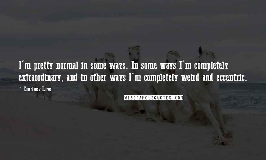 Courtney Love Quotes: I'm pretty normal in some ways. In some ways I'm completely extraordinary, and in other ways I'm completely weird and eccentric.