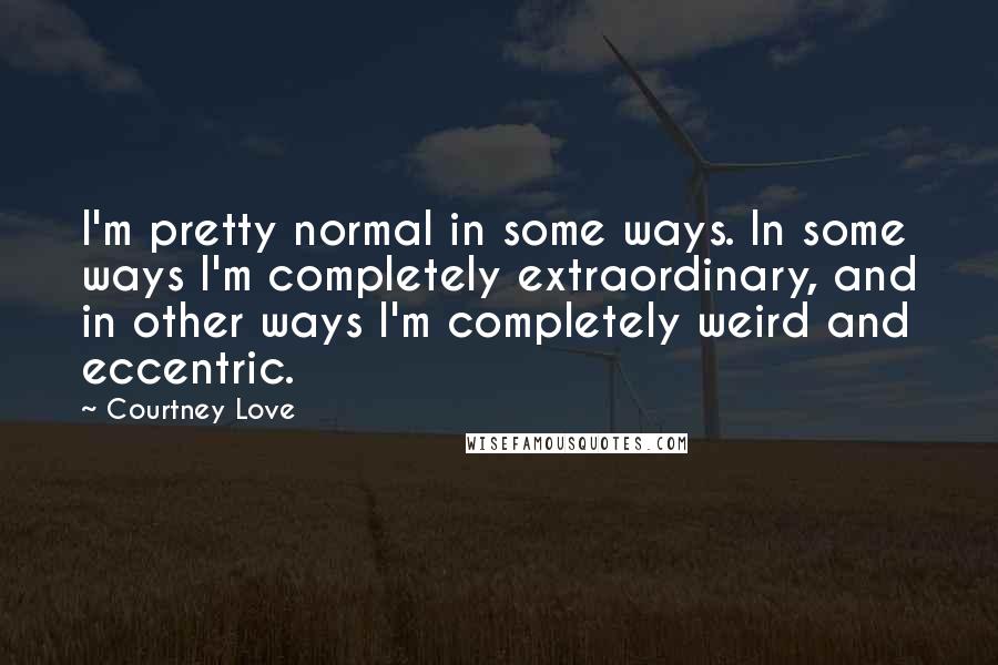 Courtney Love Quotes: I'm pretty normal in some ways. In some ways I'm completely extraordinary, and in other ways I'm completely weird and eccentric.